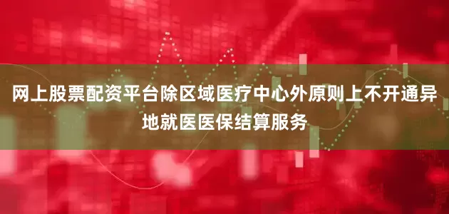 网上股票配资平台除区域医疗中心外原则上不开通异地就医医保结算服务