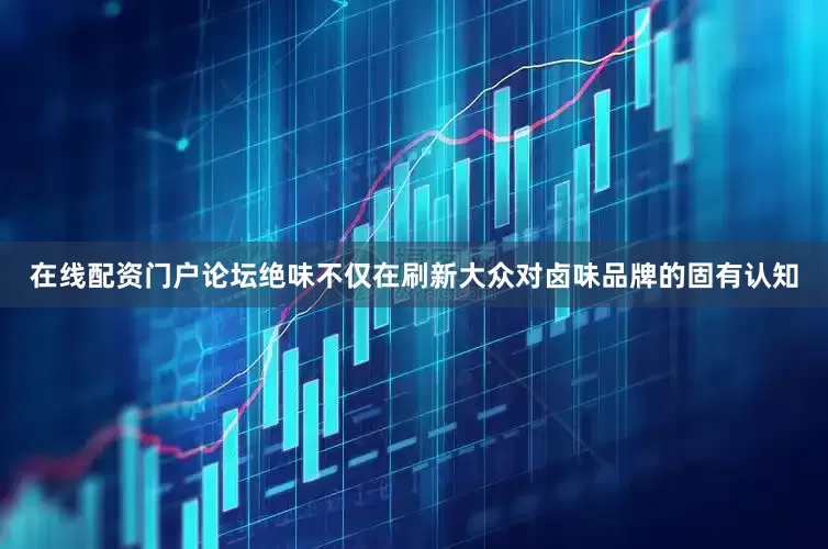 在线配资门户论坛绝味不仅在刷新大众对卤味品牌的固有认知