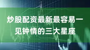 炒股配资最新最容易一见钟情的三大星座