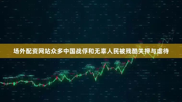 场外配资网站众多中国战俘和无辜人民被残酷关押与虐待