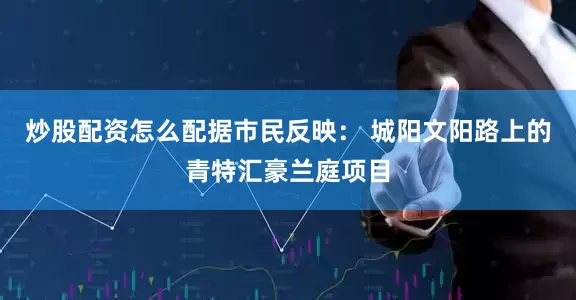 炒股配资怎么配据市民反映： 城阳文阳路上的青特汇豪兰庭项目