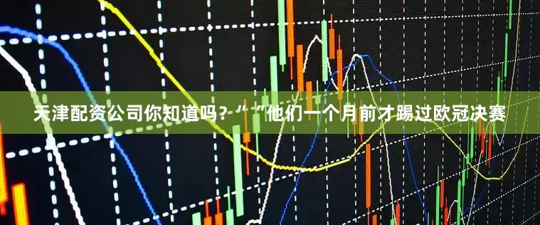 天津配资公司你知道吗？”“他们一个月前才踢过欧冠决赛