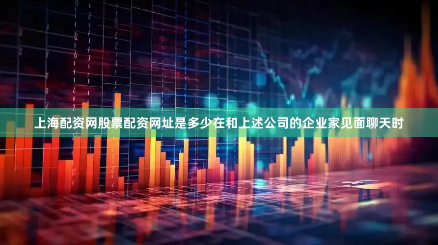 上海配资网股票配资网址是多少在和上述公司的企业家见面聊天时