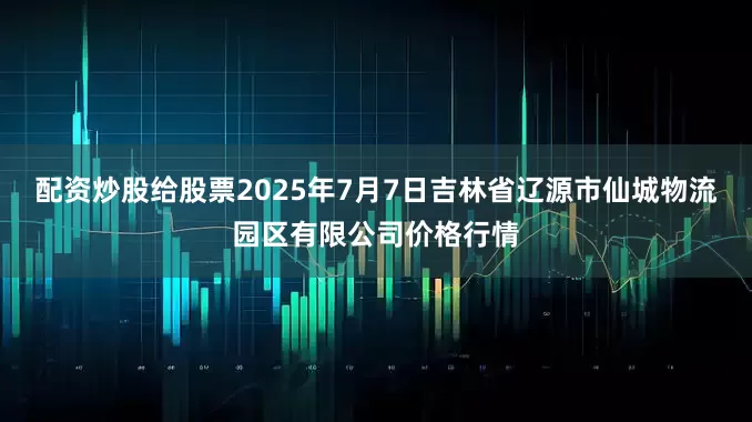 配资炒股给股票2025年7月7日吉林省辽源市仙城物流园区有限公司价格行情