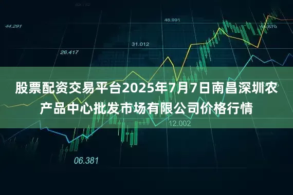 股票配资交易平台2025年7月7日南昌深圳农产品中心批发市场有限公司价格行情