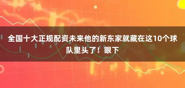 全国十大正规配资未来他的新东家就藏在这10个球队里头了！眼下