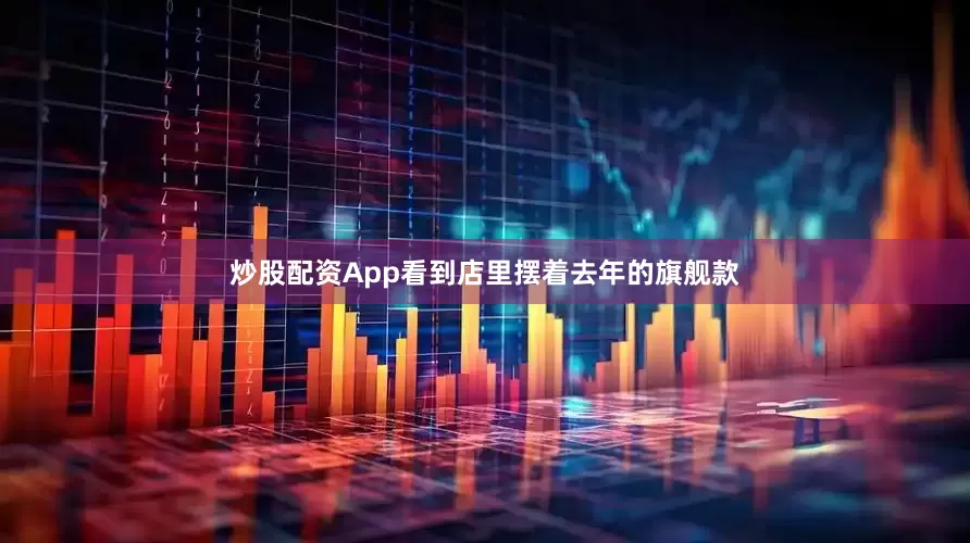 炒股配资App看到店里摆着去年的旗舰款