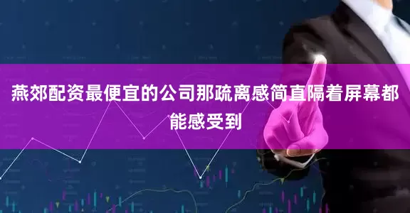 燕郊配资最便宜的公司那疏离感简直隔着屏幕都能感受到