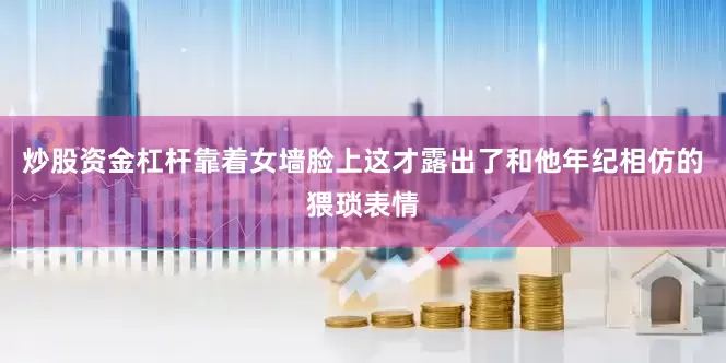 炒股资金杠杆靠着女墙脸上这才露出了和他年纪相仿的猥琐表情