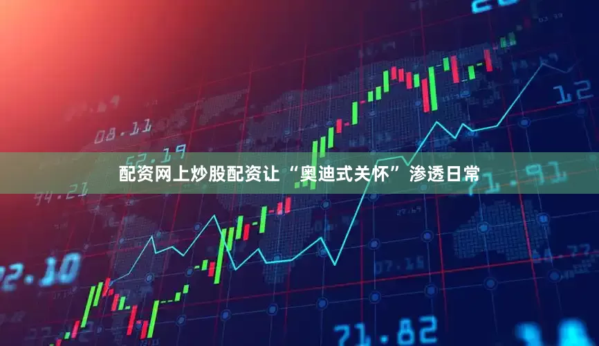 配资网上炒股配资让 “奥迪式关怀” 渗透日常