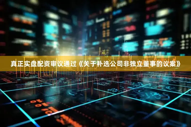 真正实盘配资审议通过《关于补选公司非独立董事的议案》