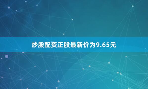 炒股配资正股最新价为9.65元